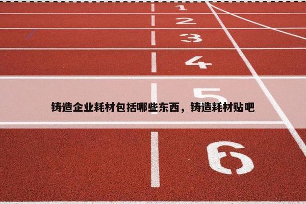 铸造企业耗材包括哪些东西，铸造耗材贴吧