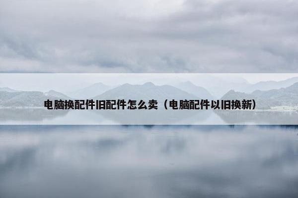 电脑换配件旧配件怎么卖（电脑配件以旧换新）