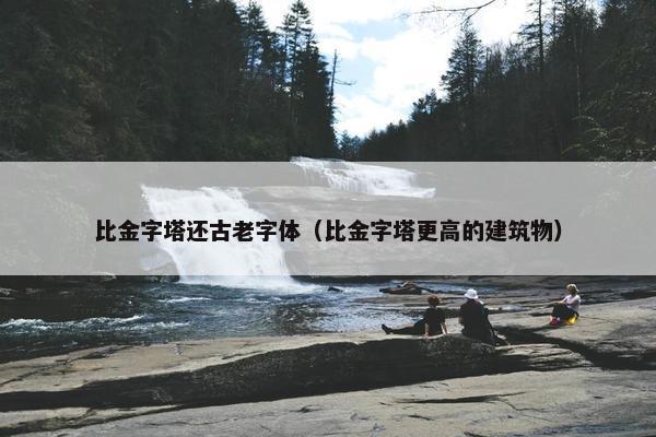 比金字塔还古老字体（比金字塔更高的建筑物）