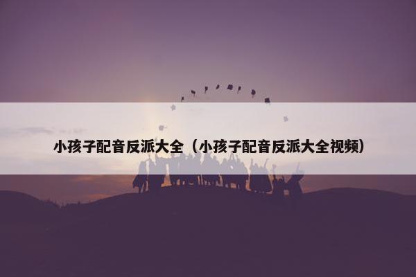 小孩子配音反派大全（小孩子配音反派大全视频）