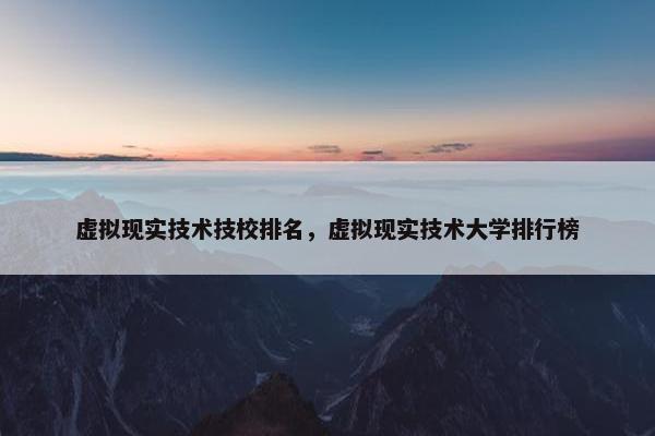 虚拟现实技术技校排名，虚拟现实技术大学排行榜