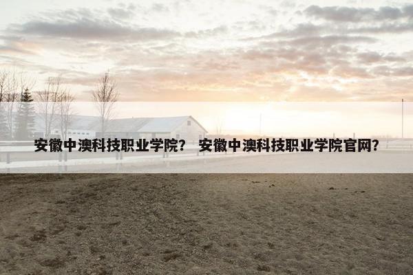 安徽中澳科技职业学院？ 安徽中澳科技职业学院官网？