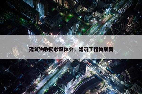 建筑物联网收获体会，建筑工程物联网