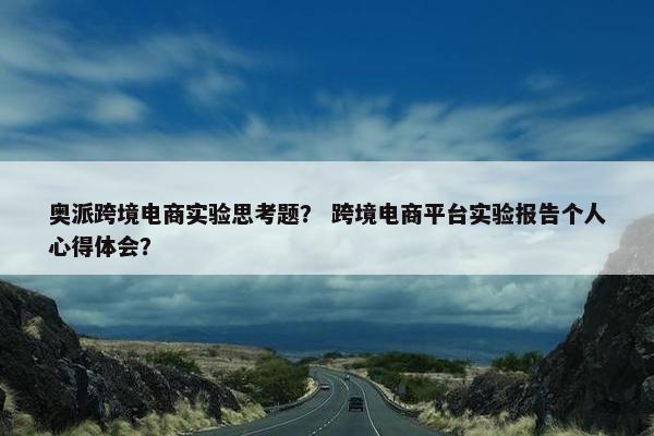 奥派跨境电商实验思考题？ 跨境电商平台实验报告个人心得体会？