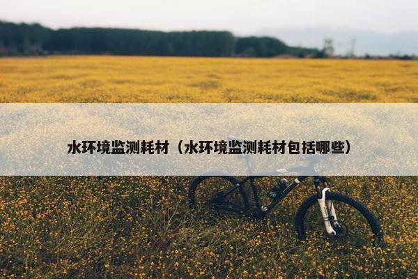 水环境监测耗材（水环境监测耗材包括哪些）