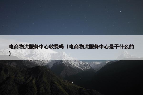 电商物流服务中心收费吗（电商物流服务中心是干什么的）