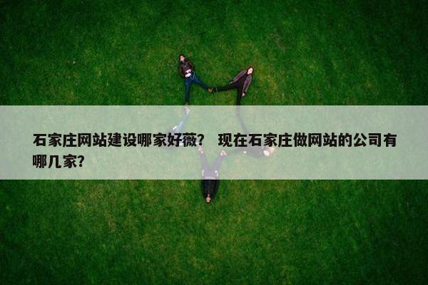石家庄网站建设哪家好薇？ 现在石家庄做网站的公司有哪几家？