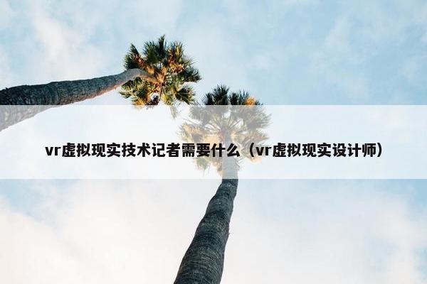 vr虚拟现实技术记者需要什么（vr虚拟现实设计师）