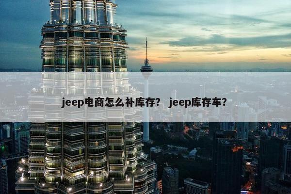 jeep电商怎么补库存？ jeep库存车？
