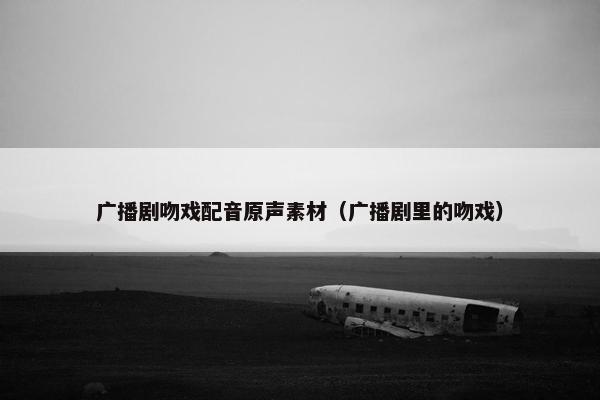 广播剧吻戏配音原声素材（广播剧里的吻戏）