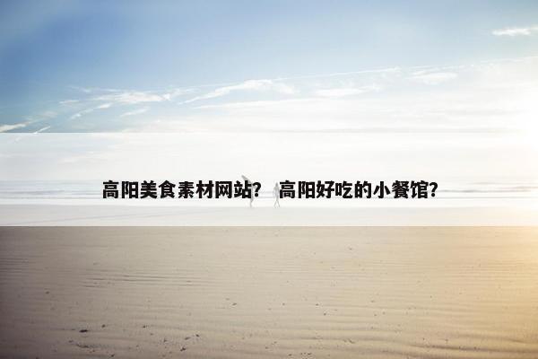 高阳美食素材网站？ 高阳好吃的小餐馆？