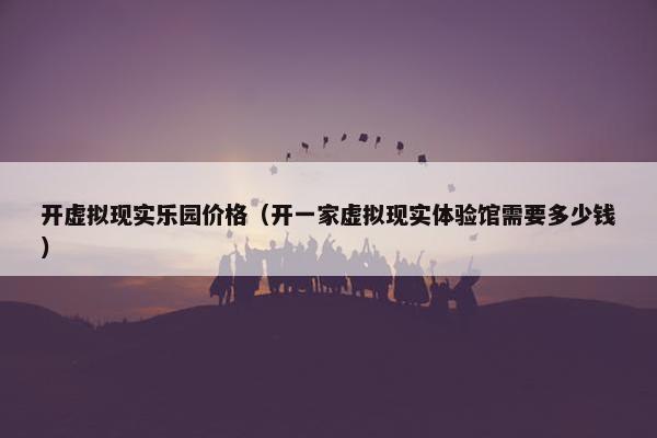 开虚拟现实乐园价格（开一家虚拟现实体验馆需要多少钱）