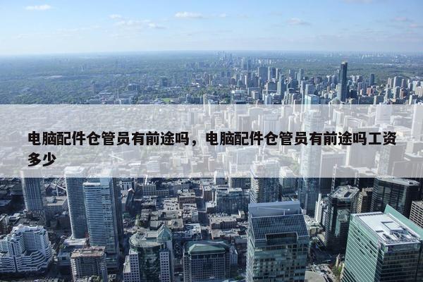 电脑配件仓管员有前途吗，电脑配件仓管员有前途吗工资多少