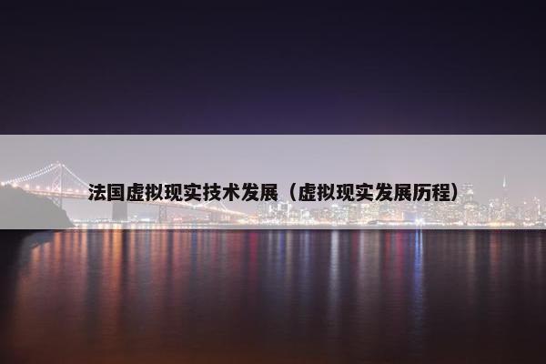 法国虚拟现实技术发展（虚拟现实发展历程）