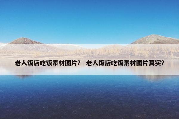 老人饭店吃饭素材图片？ 老人饭店吃饭素材图片真实？