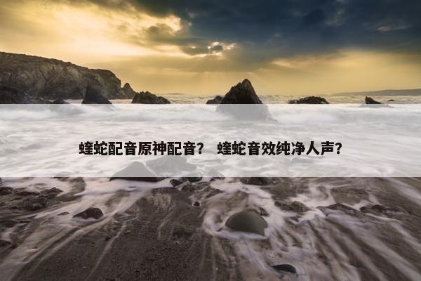 蝰蛇配音原神配音？ 蝰蛇音效纯净人声？
