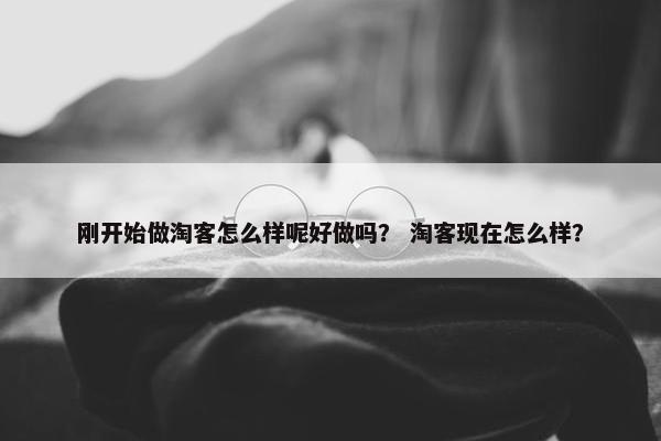 刚开始做淘客怎么样呢好做吗？ 淘客现在怎么样？