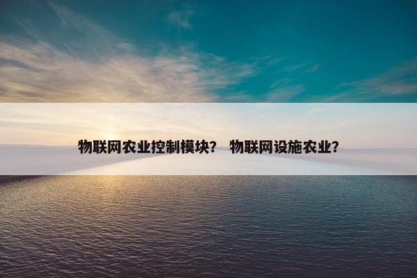 物联网农业控制模块？ 物联网设施农业？