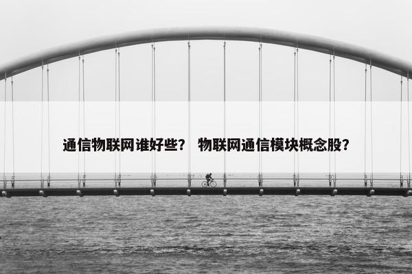 通信物联网谁好些？ 物联网通信模块概念股？