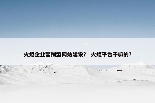 火炬企业营销型网站建设？ 火炬平台干嘛的？
