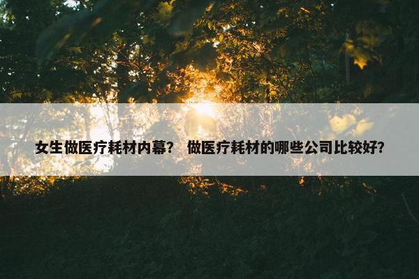 女生做医疗耗材内幕？ 做医疗耗材的哪些公司比较好？
