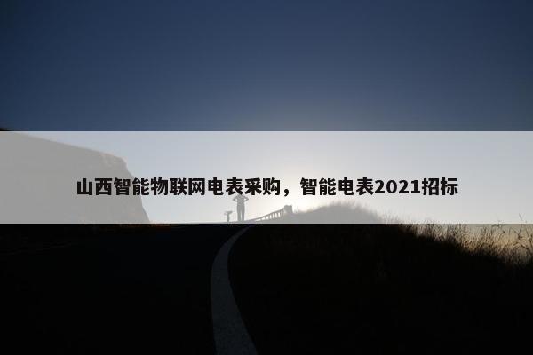 山西智能物联网电表采购，智能电表2021招标