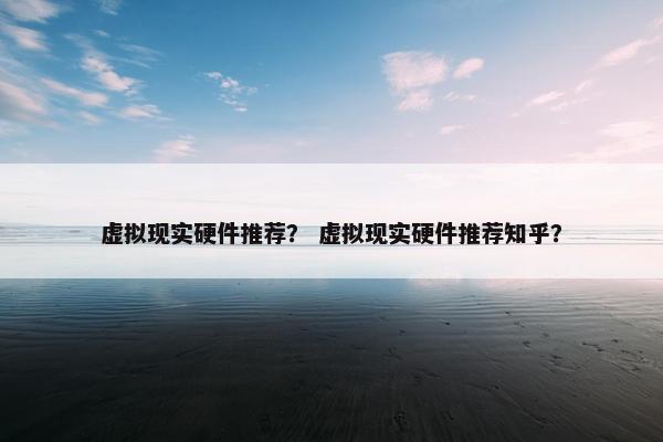 虚拟现实硬件推荐？ 虚拟现实硬件推荐知乎？