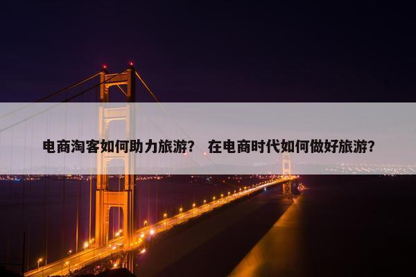 电商淘客如何助力旅游？ 在电商时代如何做好旅游？