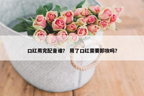 口红用完配音谁？ 用了口红需要卸妆吗？