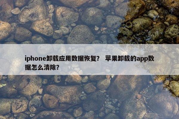 iphone卸载应用数据恢复？ 苹果卸载的app数据怎么清除？