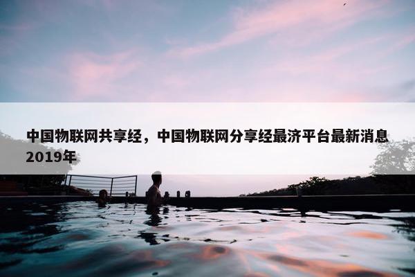 中国物联网共享经，中国物联网分享经最济平台最新消息2019年