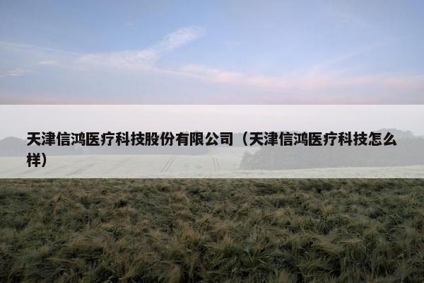 天津信鸿医疗科技股份有限公司（天津信鸿医疗科技怎么样）