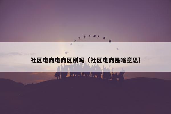 社区电商电商区别吗（社区电商是啥意思）