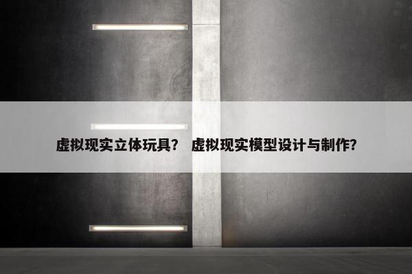 虚拟现实立体玩具？ 虚拟现实模型设计与制作？