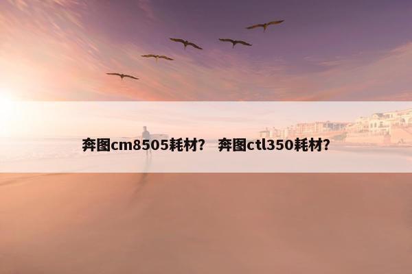 奔图cm8505耗材？ 奔图ctl350耗材？