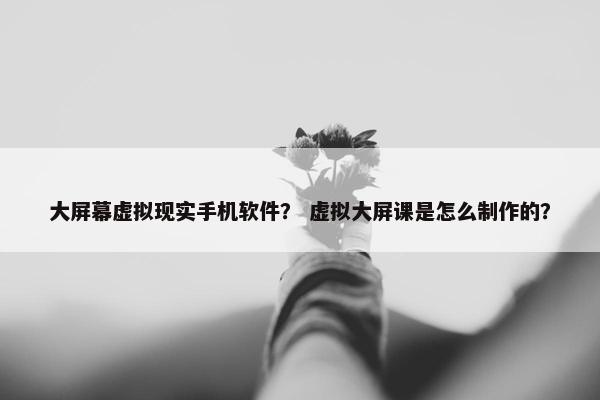 大屏幕虚拟现实手机软件？ 虚拟大屏课是怎么制作的？