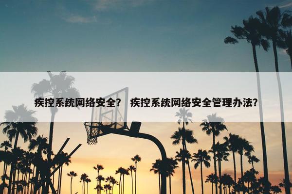 疾控系统网络安全？ 疾控系统网络安全管理办法？
