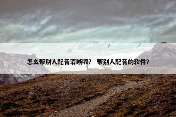 怎么帮别人配音清晰呢？ 帮别人配音的软件？