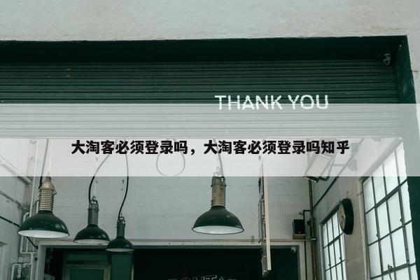 大淘客必须登录吗，大淘客必须登录吗知乎