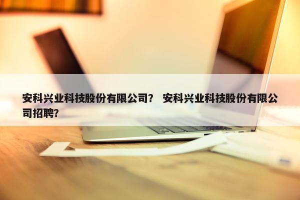 安科兴业科技股份有限公司？ 安科兴业科技股份有限公司招聘？
