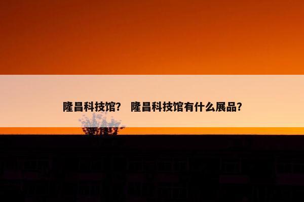 隆昌科技馆？ 隆昌科技馆有什么展品？