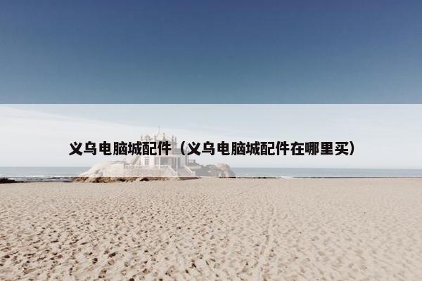 义乌电脑城配件（义乌电脑城配件在哪里买）