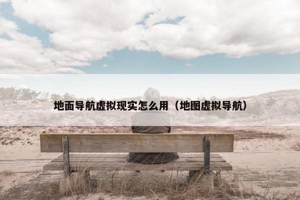 地面导航虚拟现实怎么用（地图虚拟导航）