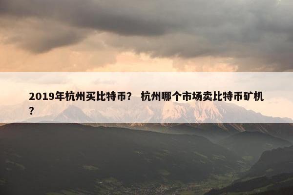 2019年杭州买比特币？ 杭州哪个市场卖比特币矿机？