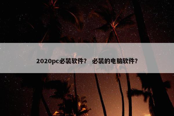2020pc必装软件？ 必装的电脑软件？