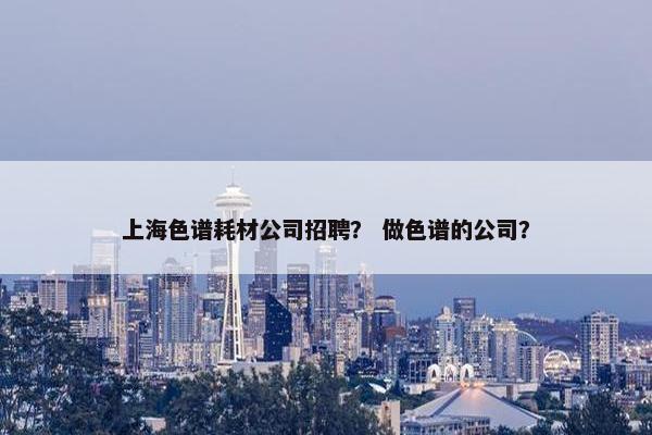 上海色谱耗材公司招聘？ 做色谱的公司？