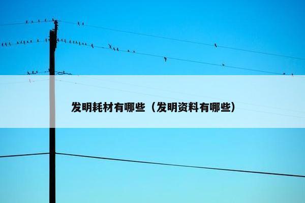 发明耗材有哪些（发明资料有哪些）