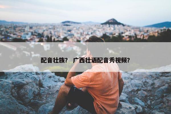 配音壮族？ 广西壮语配音秀视频？