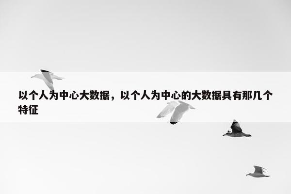以个人为中心大数据，以个人为中心的大数据具有那几个特征