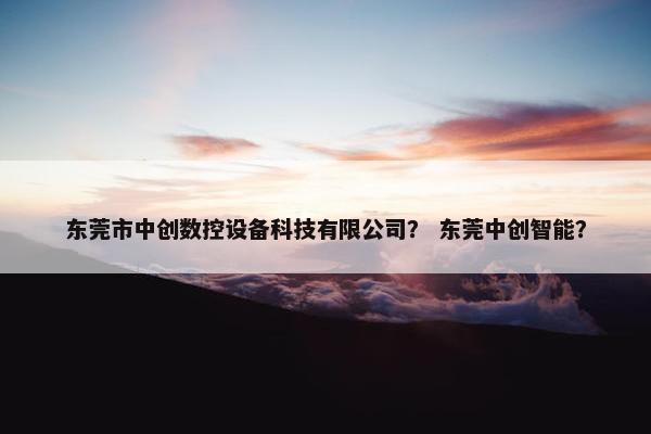东莞市中创数控设备科技有限公司？ 东莞中创智能？